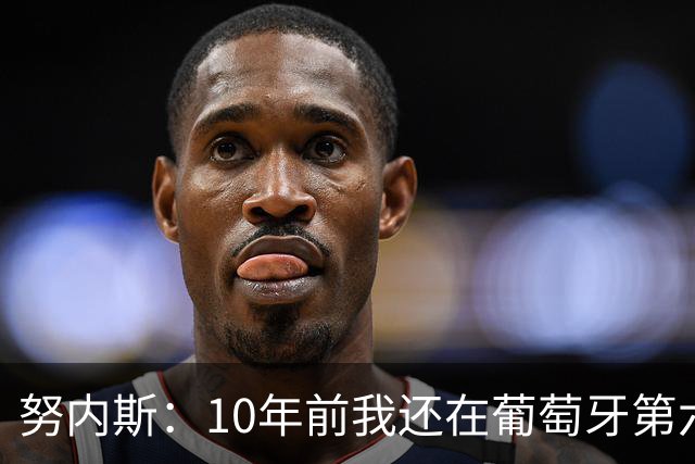努内斯：10年前我还在葡萄牙第六级别联赛，如今与C罗共事很荣幸